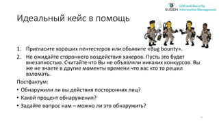 Идеальный кейс в помощь
1. Пригласите хороших пентестеров или объявите «Bug bounty».
2. Не ожидайте стороннего воздействия хакеров. Пусть это будет
внезапностью. Считайте что Вы не объявляли никаких конкурсов. Вы
же не знаете в другие моменты времени что вас кто то решил
взломать.
Постфактум:
• Обнаружили ли вы действия посторонних лиц?
• Какой процент обнаружения?
• Задайте вопрос нам – можно ли это обнаружить?
9
 