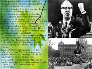 Praško proleće je bilo razdoblje politicke
liberalizacije koje je pocelo u januaru 1968. i
zavrsilo se u avgustu iste godine.
Razlozi koji su doveli do njegovog pocetka imali
su korene u ranijim vremenima.
Komunizam se učvrstio u Čehoslovačkoj od
1948. ,a njegova popularnost je proisticala iz
cinjenice da je na kraju II sv. rata na osnovu
potpisanog sporazuma izmedju Staljina,Cerčila i
Ruzvelta Prag oslobodila Crvena armija.Ništa
manje vazan razlog krio se u secanju Čeha na
Mihenski sporazum iz 1938. kada je Sudetska
oblast uz saglasnost Engleske I Francuske bila
ustupljena Hitleru tj. priklučena
Nemačkoj.Odnos prema postojećem rezimu se
promenio od sredine šezdesethih godina kada
je tadašnji lider Komunisticke partije
Aleksandar Dubček dobio široku podrsku
drustva uključujući i radničku klasu za svoje
reforme.
Kako se Čehoslovacka nalazila u sredini
odbrambene linije Varšavskog pakta,njen
prelazak na suprotnu stranu je za SSSR bio
neprihvatljiv u vreme hladnog rata.
To je izazvalo ostru reakciju SSSR-a koji je
zajedno sa vojskama 5 zemalja Varšavskog pakta
u Oktobru 1968 izvršio okupaciju
Čehoslovačke.
 