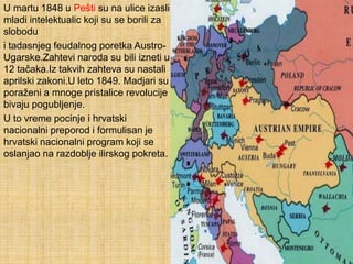 U martu 1848 u Pešti su na ulice izasli
mladi intelektualic koji su se borili za
slobodu
i tadasnjeg feudalnog poretka Austro-
Ugarske.Zahtevi naroda su bili izneti u
12 tačaka.Iz takvih zahteva su nastali
aprilski zakoni.U leto 1849. Madjari su
poraženi a mnoge pristalice revolucije
bivaju pogubljenje.
U to vreme pocinje i hrvatski
nacionalni preporod i formulisan je
hrvatski nacionalni program koji se
oslanjao na razdoblje ilirskog pokreta.
 