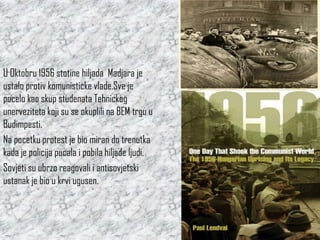 U Oktobru 1956 stotine hiljada Madjara je
ustalo protiv komunisticke vlade.Sve je
pocelo kao skup studenata Tehnickog
unerveziteta koji su se okuplili na BEM trgu u
Budimpesti.
Na pocetku protest je bio miran do trenutka
kada je policija pucala i pobila hiljade ljudi.
Sovjeti su ubrzo reagovali i antisovjetski
ustanak je bio u krvi ugusen.
 
