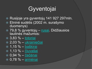 Gyventojai
 Rusijoje yra gyventojų 141 927 297mln.
 Etninė sudėtis (2002 m. surašymo
duomenys)
 79,8 % gyventojų – rusai. Didžiausios
tautinės mažumos:
 3,83 % – totoriai
 2,03 % – ukrainiečiai
 1,15 % – baškirai
 1,13 % – čiuvašai
 0,94 % – čečėnai
 0,78 % – armėnai
 