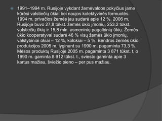  1991–1994 m. Rusijoje vykdant žemėvaldos pokyčius jame
kūrėsi valstiečių ūkiai bei naujos kolektyvinės formuotės.
1994 m. privačios žemės jau sudarė apie 12 %. 2006 m.
Rusijoje buvo 27,8 tūkst. žemės ūkio įmonių, 253,2 tūkst.
valstiečių ūkių ir 15,8 mln. asmeninių pagalbinių ūkių. Žemės
ūkio kooperatyvai sudarė 46 % visų žemės ūkio įmonių,
valstybiniai ūkiai – 12 %, kolūkiai – 5 %. Bendros žemės ūkio
produkcijos 2005 m. lyginant su 1990 m. pagaminta 73,3 %.
Mėsos produktų Rusijoje 2005 m. pagaminta 3 871 tūkst. t, o
1990 m. gaminta 8 912 tūkst. t., sviesto gaminta apie 3
kartus mažiau, šviežio pieno – per pus mažiau.
 