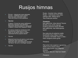 Rusijos himnas
 Россия – священная наша держава,
Россия – любимая наша страна.
Могучая воля, великая слава –
Твое достоянье на все времена!
 Припев:
Славься, Отечество наше свободное,
Братских народов союз вековой,
Предками данная мудрость народная!
Славься, страна! Мы гордимся тобой!
 От южных морей до полярного края
Раскинулись наши леса и поля.
Одна ты на свете! Одна ты такая –
Хранимая Богом родная земля!
 Припев
 Широкий простор для мечты и для жизни.
Грядущие нам открывают года.
Нам силу дает наша верность Отчизне.
Так было, так есть и так будет всегда!
 Припев
Rusija – šventoji mūsų valstybė,
Rusija – mylimiausia mūsų šalis,
Galinga valia, didžioji šlovė -
Tavo turtas per amžius!
Priedainis:
Būk pašlovinta, mūsų laisvoji Tėvyne,
Broliškų tautų amžių sąjunga
Protėvių perduota tautos išmintis!
Būk pašlovinta, mes didžiuojamės
tavim!
Nuo pietų jūrų iki poliarinio krašto
Nusidriekė mūsų miškai ir laukai.
Tu pasauly vienintelė! Viena tu tokia -
Dievo saugoma žemė gimta.
Priedainis
Plati erdvė mūs svajoms ir gyvenimui.
Ateitis mums atveria metus.
Mums jėgą duoda mūsų tikėjimas
Gimtine,
Taip buvo, taip yra ir taip bus visada!
Priedainis
 