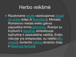 Herbo reikšmė
 Raudoname skyde vaizduojamas dvigal
vis erelis (kilęs iš Bizantijos). Michailo
Romanovo metais erelio galvos
papuoštos trimiskarūnomis. Rutulys su
kryžiumi ir skeptras simbolizuoja
bažnytinę ir pasaulietinę valdžią. Erelio
viduryje yra antspaudas, su raitelio (Šv.
Jurgio), duriančio slibiną atvaizdu (kaip
ir Maskvos herbas).
 