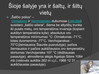Šioje šalyje yra ir šaltų, ir šiltų
vietų
 „Šalčio polius“ –
Oimiakono ir Verchojansko dubumose (Jakutija)
susidaro „šalčio ežerai“, žiema be atlydžių trunka
iki pusės metų, oro temperatūros inversija (kopiant
aukštyn temperatūra kyla); absoliutus oro
temperatūros minimumas °C: Oimiakonas -71°C,
kitais duomenimis -77°C, Verchojanskas -
70°C(žemiausios Šiaurės pusrutulyje); pačios
žemiausios ir pačios aukščiausios oro temperatūrų
skirtumas Verchojanske 107 °C (didžiausias
pasaulyje). atmosferos slėgis Agatoje Sibire 1084
mb (vietovės aukštis 262 m v.j.l., 1968 12 31 –
aukščiausias pasaulyje).
 
