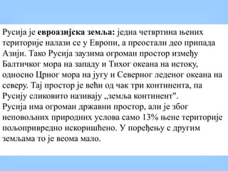 Русија је евроазијска земља: једна четвртина њених
територије налази се у Европи, а преостали део припада
Азији. Тако Русија заузима огроман простор између
Балтичког мора на западу и Тихог океана на истоку,
односно Црног мора на југу и Северног леденог океана на
северу. Тај простор је већи од чак три континента, па
Русију сликовито називају „земља континент".
Русија има огроман државни простор, али је због
неповољних природних услова само 13% њене територије
пољопривредно искоришћено. У поређењу с другим
земљама то је веома мало.
 