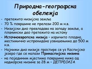 Природна-географска
обележја
- претежито низијска земља
- 70 % површине не прелази 200 м н.в.
- Низиjски дио превладава на западу земље, а
планински део претежито на истоку
- Источноевропска низиjа – изричито плодна,
местимично испрекидана узвишењима до 500 м
н.в.
- Најнижи дио низиjе простире се уз Каспијско
језеро где се налази Прикаспијска низина
- на појединим мјестима површина нижа од
надморске низине за 28 м – ДЕПРЕСИЈА
 