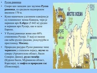 • Руска равница
• Скоро цео западни део заузима Руска
равница, са средњом надморском
висином 170 м.
• Кумо-маничком удолином одвојена је
од планинског венца Кавказа, чији је
највиши врх Елбрус (5 642 м) уједно
и највиши врх Русије, као и целе
Европе.
• У Руској равници живи око 60%
становника Русије. У њој се налазе
сви већи руски градови, укључујући и
престоницу Москву.
• Природне ресурсе Руске равнице чине
чернозем у степском појасу, шуме на
северу (Архангелска област, басен
Северне Двине), руда гвожђа
(Курски басен, Мурманска област,
Карелија), те нафта и природни гас
(Поволожје).
 