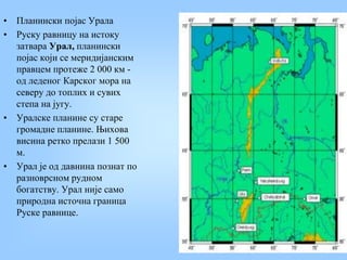 • Планински појас Урала
• Руску равницу на истоку
затвара Урал, планински
појас који се меридијанским
правцем протеже 2 000 км -
од леденог Карског мора на
северу до топлих и сувих
степа на југу.
• Уралске планине су старе
громадне планине. Њихова
висина ретко прелази 1 500
м.
• Урал је од давнина познат по
разноврсном рудном
богатству. Урал није само
природна источна граница
Руске равнице.
 
