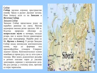 Сибир
Сибир заузима огромно пространство
између Урала и руског Далеког истока.
Река Јенисеј дели га на Западни и
Источни Сибир.
Западни Сибир
Западни Сибир представља једну од
највећих равница на свету. Његова
надморска висина ретко прелази 100 м.
Кључна природна обележја су
непрегледне шуме и мочваре, хиљаде
језера, као и водом богате равничарске
реке које меандрирају. Највеће реке су
06, Иртиш и Јенисеј. У регији Западни
Сибир влада неповољна континентална
клима, која се формира под
преовлађујућим утицајем Северног
леденог океана. Континенталност климе
повећава се према југу, где су лета сува и
топлија. Због влаге, једноличног рељефа
и речних поплава терен је увелико
замочварен, највише у централном делу.
На југу регије, у степској зони, протеже
се појас чернозема.
 