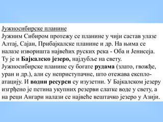 Јужносибирске планине
Јужним Сибиром протежу се планине у чији састав улазе
Алтај, Сајан, Прибајкалске планине и др. На њима се
налазе изворишта највећих руских река - Оба и Јенисеја.
Ту је и Бајкалско језеро, најдубље на свету.
Јужносибирске планине су богате рудама (злато, гвожђе,
уран и др.), али су неприступачне, што отежава експло-
атацију. И водни ресурси су изузетни. У Бајкалском језеру
изгрђено је петина укупних резерви слатке воде у свету, а
на реци Ангари налази се највеће вештачко језеро у Азији.
 
