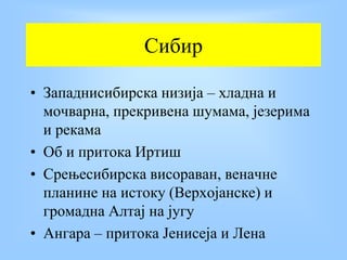 Сибир
• Западнисибирска низија – хладна и
мочварна, прекривена шумама, језерима
и рекама
• Об и притока Иртиш
• Срењесибирска висораван, веначне
планине на истоку (Верхојанске) и
громадна Алтај на југу
• Ангара – притока Јенисеја и Лена
 