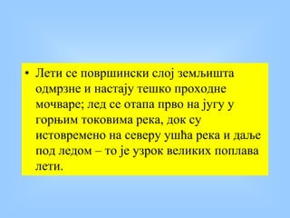 • Лети се површински слој земљишта
одмрзне и настају тешко проходне
мочваре; лед се отапа прво на југу у
горњим токовима река, док су
истовремено на северу ушћа река и даље
под ледом – то је узрок великих поплава
лети.
 
