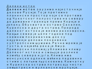 Далеки исток
Далеки исток заузима најисточније
делове Русије. То је претежно
планински простор који се протеже
од Чукотског полуострва на северу
до државне границе према Кореји и
Јапану. Обухвата и острво Сахалин,
Курилска и друга острва. Природа
далеког истока је веома разноврсна.
Крајњи север је целе године под
снежним покривачем, док су
најјужнији делови покривени
суптропским шумама. Речна мрежа је
густа, а највећа река је Амур.
Приморски положај ублажава климу
Далеког истока и смањује разлике
између севера и југа. Клима има
монсунске одлике: већина падавина
стиже с летњим пљусковима. Камчатку
и Курилска острва потресају чести
земљотреси и вулканске ерупције.
 