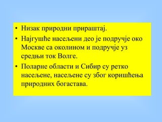 • Низак природни прираштај.
• Најгушће насељени део је подручје око
Москве са околином и подручје уз
средњи ток Волге.
• Поларне области и Сибир су ретко
насељене, насељене су због коришћења
природних богастава.
 
