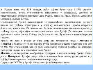 У Русији живи око 130 народа, међу којима Руси чине 81,5% укупног
становништва. Руско становништво преовлађује у централној, северној и
северозападној области европског дела Русије, затим на Уралу, јужним деловима
Сибира и Далеког истока.
Становништво Русије неравномерно је распоређено. Усевернојзони, на коју
отпада две трећине територије и у којој су концентрисана највећа природна
богатства, живи само 5% становника. Већина становништва насељава преосталу
трећину земље, појас који полази од европског дела Русије (без северног дела) и
протеже се преко Јужног Сибира до Далеког истока. Ту се налазе и највећи руски
градови.
Крајем 19. века у Русији су била само два милионска града - Москва и
Петербург. И данас су то две највеће руске конурбације (само московска има око
14 000 000 становника), али се број милионских градова повећао на дванаест.
Њих десет налази се у европском делу Русије.
Москва је индустријски, саобраћајни, културни и научни центар Русије. Онаје
језгро Централне Русије, регије која је вековима била центар руске државе и у
којој су концентрисани становништво и индустрија.
Од распада СССР-а у Русији морталитет је већи од наталитета.
 