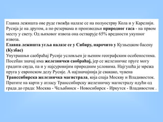 Главна лежишта ове руде гвожђа налазе се на полуострву Кола и у Карелији.
Русија је на другом, а по резервама и производњи природног гаса - на првом
месту у свету. Од њиховог извоза она остварује 65% вредности укупног
извоза.
Главна лежишта угља налазе се у Сибиру, нарочито у Кузњецком басену
(Кузбас)
Унутрашњи саобраћај Русије условљен је њеним географским особеностима.
Посебан значај има железнички саобраћај, јер се железничке пруге могу
градити свуда, па и у најсуровијим природним условима. Најгушћа је мрежа
пруга у европском делу Русије. А најзначајнија је свакако, чувена
Транссибирска железничка магистрала, која спаја Москву и Владивосток.
Пратите на карти у атласу Транссибирску железничку магистралу идући од
града до града: Москва - Чељабинск - Новосибирск - Иркутск - Владивосток .
 