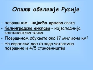 Општа обележје Русије
- површином - највећа држава света
- Калинградска енклава – најзападнија
континентска точка
- Површином обухвата око 17 милиона км2
- На европски део отпада четвртина
површине и 4/5 становништва
 