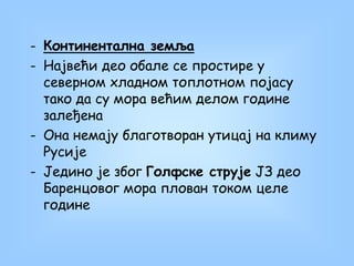 - Континентална земља
- Највећи део обале се простире у
северном хладном топлотном појасу
тако да су мора већим делом године
залеђена
- Она немају благотворан утицај на климу
Русије
- Једино је због Голфске струје ЈЗ део
Баренцовог мора плован током целе
године
 