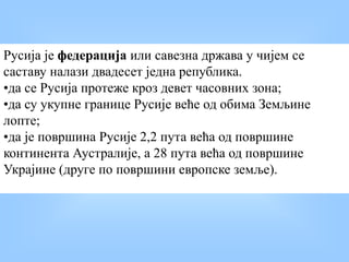 Русија је федерација или савезна држава у чијем се
саставу налази двадесет једна република.
•да се Русија протеже кроз девет часовних зона;
•да су укупне границе Русије веће од обима Земљине
лопте;
•да је површина Русије 2,2 пута већа од површине
континента Аустралије, а 28 пута већа од површине
Украјине (друге по површини европске земље).
 