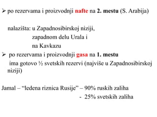  po rezervama i proizvodnji nafte na 2. mestu (S. Arabija)
nalazišta: u Zapadnosibirskoj niziji,
zapadnom delu Urala i
na Kavkazu
 po rezervama i proizvodnji gasa na 1. mestu
ima gotovo ½ svetskih rezervi (najviše u Zapadnosibirskoj
niziji)
Jamal – “ledena riznica Rusije” – 90% ruskih zaliha
- 25% svetskih zaliha
 