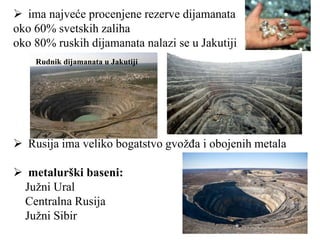  ima najveće procenjene rezerve dijamanata
oko 60% svetskih zaliha
oko 80% ruskih dijamanata nalazi se u Jakutiji
 Rusija ima veliko bogatstvo gvožđa i obojenih metala
 metalurški baseni:
Južni Ural
Centralna Rusija
Južni Sibir
Rudnik dijamanata u Jakutiji
 