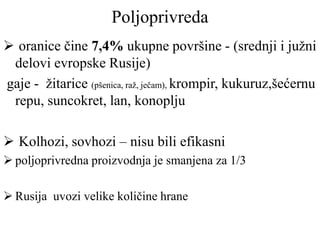 Poljoprivreda
 oranice čine 7,4% ukupne površine - (srednji i južni
delovi evropske Rusije)
gaje - žitarice (pšenica, raž, ječam), krompir, kukuruz,šećernu
repu, suncokret, lan, konoplju
 Kolhozi, sovhozi – nisu bili efikasni
 poljoprivredna proizvodnja je smanjena za 1/3
 Rusija uvozi velike količine hrane
 