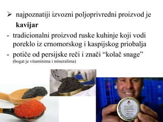  najpoznatiji izvozni poljoprivredni proizvod je
kavijar
- tradicionalni proizvod ruske kuhinje koji vodi
poreklo iz crnomorskog i kaspijskog priobalja
- potiče od persijske reči i znači “kolač snage”
(bogat je vitaminima i mineralima)
 