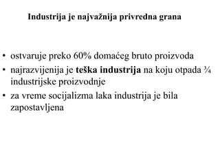 Industrija je najvažnija privredna grana
• ostvaruje preko 60% domaćeg bruto proizvoda
• najrazvijenija je teška industrija na koju otpada ¾
industrijske proizvodnje
• za vreme socijalizma laka industrija je bila
zapostavljena
 