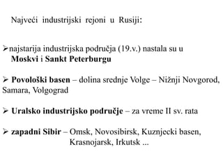 najstarija industrijska područja (19.v.) nastala su u
Moskvi i Sankt Peterburgu
 Povološki basen – dolina srednje Volge – Nižnji Novgorod,
Samara, Volgograd
 Uralsko industrijsko područje – za vreme II sv. rata
 zapadni Sibir – Omsk, Novosibirsk, Kuznjecki basen,
Krasnojarsk, Irkutsk ...
Najveći industrijski rejoni u Rusiji:
 