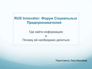 RUS Innovator: Форум Социальных
      Предпринимателей

        Где найти информацию
                   и
    Почему ей необходимо делиться




                        Подготовила: Лиза Моисеева
 