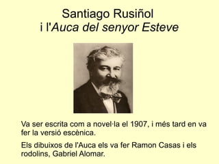 Santiago Rusiñol
i l'Auca del senyor Esteve
Va ser escrita com a novel·la el 1907, i més tard en va
fer la versió escènica.
Els dibuixos de l'Auca els va fer Ramon Casas i els
rodolins, Gabriel Alomar.
 