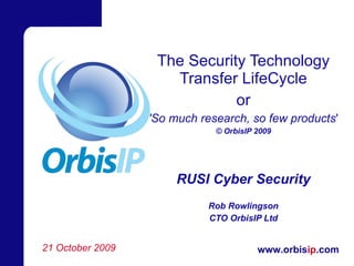 The Security Technology Transfer LifeCycle or 'So much research, so few products ' © OrbisIP 2009 RUSI Cyber Security Rob Rowlingson CTO OrbisIP Ltd 21 October 2009 