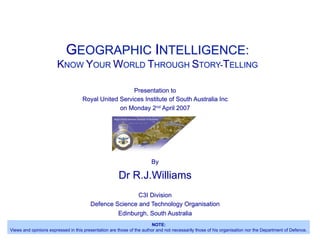 GEOGRAPHIC INTELLIGENCE:
KNOW YOUR WORLD THROUGH STORY-TELLING
Presentation to
Royal United Services Institute of South Australia Inc
on Monday 2nd April 2007
By
Dr R.J.Williams
C3I Division
Defence Science and Technology Organisation
Edinburgh, South Australia
NOTE:
Views and opinions expressed in this presentation are those of the author and not necessarily those of his organisation nor the Department of Defence.
 