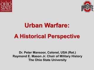 1
Urban Warfare:
A Historical Perspective
Dr. Peter Mansoor, Colonel, USA (Ret.)
Raymond E. Mason Jr. Chair of Military History
The Ohio State University
 
