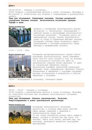 ДЕНЬ 3

08:00-09:00 – Завтрак в гостинице.
09:00 Встреча с руководителем проекта в холле гостиницы. Трансфер в
Miljopunkt г. Копенгагена для встречи с сотрудниками и руководством
центра.
Тема для обсуждения: Управление отходами. Система раздельной
сортировки бытовых отходов. Экологическое воспитание граждан.
Тарифы и цены.

Первая половина дня
                       Встреча с экспертами экологического центра
                       Miljopunkt г. Копенгагене. Ознакомление с
                       работой центра и программами экологического
                       воспитания населения. Посещение одного из
                       микрорайонов города. Анализ практического
                       опыта по сбору и утилизации бытовых отходов.
                       Посещение станции сбора вторичного сырья.
                       Ознакомление с системой раздельного сбора
                       бытовых и промышленных отходов.

12:00 - 13:00 – Обед

Вторая половина дня    Посещение мусоросжигательного завода нового
                       поколения Vestforbranding. Завод принимает
                       около 900,000 тонн отходов в год, из которых
                       33% используется повторно,65% идет на
                       производство энергии путем сжигания, 5% идет
                       на специальную обработку свалок.
                       Презентация новейших технологий управления
                       отходами: Сбор• Переработка• Сжигание• Полигон
                       •Разделение и обращения с опасными отходами•
                       Научные исследования и разработки в области
                       обращения с отходами.

16:30 – Возвращение в гостиницу. Свободное время.


ДЕНЬ 4

08:00 - 09:00 – Завтрак в гостинице
09:00 Встреча с руководителем проекта в холле гостиницы. Трансфер
на полуостров Halsnaes для посещения экологического поселения
Dyssekilde.
Тема для обсуждения: Зеленое строительство. Экология.
Энергосбережение в домах оригинальной архитектуры.

Первая половина дня
                       Посещение экологического поселения
                       Dyssekilde, в котором люди ведут простой
                       образ жизни, единения с природой и
                       ответственности перед ней.
                       20 лет назад энтузиасты купили здесь землю и
                       ферму, сегодня в Dyssekilde уже около 150
                       человек. Здесь есть школа, детский сад, эко
                       магазины, проводятся множество культурных
                       мероприятий.
 