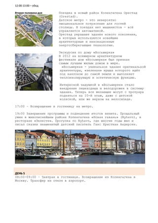 12:00-13:00 – обед

Вторая половина дня   Поездка в новый район Копенгагена Орестад
                      (Orestad).
                      Датское метро - это невероятно
                      эмоциональное потрясение для гостей
                      столицы. В поездах нет машинистов — всё
                      управляется автоматикой.
                      Орестад украшают здания нового поколения,
                      в которых используются новейшие
                      архитектурные и инновационные
                      энергосберегающие технологии.

                      Экскурсия по дому «Восьмерка»
                      В 2012 на всемирном архитектурном
                      фестивале дом «Восьмерка» был признан
                      самым лучшим жилым домом в мире.
                       «Восьмерка» - уникальное здания оригинальной
                      архитектуры, «зеленая» крыша которого идёт
                      под наклоном до самой земли и выполняет
                      теплоизолирующую и эстетическую функцию.

                       Интересной задумкой в «Восьмерке» стало
                       внедрение пешеходных и велодорожек в систему
                       здания. Теперь все желающие могут с тротуара
                       подняться на 10-й этаж, даже с детской
                       коляской, или же верхом на велосипеде.

17:00 – Возвращение в гостиницу на метро.

19:00 Завершение программы и подведение итогов визита. Прощальный
ужин в живописнейшем районе Копенгагена «Новая гавань» (Nyhavn), в
ресторане «Зелесте». Прогулка по Nyhavn, где многие годы жил и
писал сказки знаменитый датский писатель Ганс Христиан Андерсен.




ДЕНЬ 5
08:00-09:00 – Завтрак в гостинице. Возвращение из Копенгагена в
Москву. Трансфер из отеля в аэропорт.
 