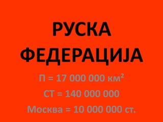 РУСКА
ФЕДЕРАЦИЈА
П = 17 000 000 км²
СТ = 140 000 000
Москва = 10 000 000 ст.
 