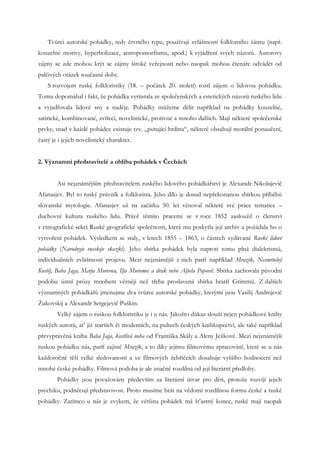 Tvůrci autorské pohádky, tedy čtvrtého typu, používají zvláštností folklorního žánru (např.
kouzelné motivy, hyperbolizace, antropomorfismu, apod.) k vyjádření svých názorů. Autorovy
zájmy se zde mohou krýt se zájmy široké veřejnosti nebo naopak mohou čtenáře odvádět od
palčivých otázek současné doby.
    S rozvojem ruské folkloristiky (18. – počátek 20. století) rostl zájem o lidovou pohádku.
Tomu dopomáhal i fakt, že pohádka vyrůstala ze společenských a estetických názorů ruského lidu
a vyjadřovala lidové sny a naděje. Pohádky můžeme dělit například na pohádky kouzelné,
satirické, kombinované, zvířecí, novelistické, protivné a mnoho dalších. Mají některé společenské
prvky, snad v každé pohádce existuje tzv. „putující hrdina“, některé obsahují morální ponaučení,
častý je i jejich novelistický charakter.


2. Významní představitelé a obliba pohádek v Čechách


        Asi nejznámějším představitelem ruského lidového pohádkářství je Alexandr Nikolajevič
Afanasjev. Byl to ruský právník a folklorista. Jeho dílo je dosud nepřekonanou sbírkou příběhů
slovanské mytologie. Afanasjev už na začátku 50. let věnoval některé své práce tematice –
duchovní kultura ruského lidu. Právě těmito pracemi se v roce 1852 zasloužil o členství
v etnografické sekci Ruské geografické společnosti, která mu poskytla její archiv a požádala ho o
vytvoření pohádek. Výsledkem se staly, v letech 1855 – 1863, o částech vydávané Ruské lidové
pohádky (Narodnyje russkije skazki). Jeho sbírka pohádek byla naproti tomu plná dialektismů,
individuálních zvláštností projevu. Mezi nejznámější z nich patří například Mrazík, Nesmrtelný
Kostěj, Baba Jaga, Marja Morevna, Ilja Muromec a drak nebo Aljoša Popovič. Sbírka zachovala původní
podobu ústní prózy mnohem věrněji než třeba proslavená sbírka bratří Grimmů. Z dalších
významných pohádkářů jmenujme dva tvůrce autorské pohádky, kterými jsou Vasilij Andrejevič
Žukovskij a Alexandr Sergejevič Puškin.
        Velký zájem o ruskou folkloristiku je i u nás. Jakožto důkaz slouží nejen pohádkové knihy
ruských autorů, ať již starších či moderních, na pultech českých knihkupectví, ale také například
převyprávěná kniha Baba Jaga, kostlivá noha od Františka Skály a Aleny Ježkové. Mezi nejznámější
ruskou pohádku nás, patří zajisté Mrazík, a to díky jejímu filmovému zpracování, které se u nás
každoročně těší velké sledovanosti a ve filmových žebříčcích dosahuje vyššího hodnocení než
mnohé české pohádky. Filmová podoba je ale značně rozdílná od její literární předlohy.
        Pohádky jsou považovány především za literární útvar pro děti, protože rozvíjí jejich
psychiku, podněcují představivost. Proto musíme brát na vědomí rozdílnou formu české a ruské
pohádky. Zatímco u nás je zvykem, že většina pohádek má šťastný konec, ruské mají naopak
 