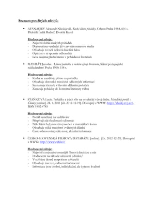Seznam použitých zdrojů:

   AFANASJEV Alexandr Nikolajevič. Ruské lidové pohádky, Odeon Praha 1984, 601 s.
    Přeložili Lužík Rudolf, Dvořák Karel

     Hodnocení zdroje:
     - Největší sbírka ruských pohádek
     - Doporučena vyučující již v prvním semestru studia
     - Obsahuje rovněž některá důležitá fakta
     - Opírá se o ni spousta odborníků
     - Léta zaujímá přední místo v pohádkové literatuře

   MANDÁT Jaroslav. Lidová pohádka v ruském vývoji literárním, Státní pedagogické
    nakladatelství Praha 1960, 158 s.

     Hodnocení zdroje:
     - Kniha se zaměřuje přímo na pohádky
     - Obsahuje obrovské množství odborných informací
     - Seznamuje čtenáře s hlavním dělením pohádek
     - Zasazuje pohádky do kontextu literatury vůbec


   STAŇKOVÁ Lucie. Pohádky a jejich vliv na psychický vývoj dítěte. Metodický portál: :
    Články [online]. 24. 1. 2011 [cit. 2012-12-19]. Dostupný z WWW: http://clanky.rvp.cz/.
    ISSN 1802-4785

     Hodnocení zdroje:
     - Portál zaměřený na vzdělávání
     - Přispívají zde fundovaní odborníci
     - Několikrát byl jako zdroj uveden v materiálech kurzu
     - Obsahuje velké množství ověřených článků
     - Často obnovován; stále nové, aktuální informace

   ČESKO-SLOVENSKÁ FILMOVÁ DATABÁZE [online]. [Cit. 2012-12-29]. Dostupné
    z WWW: http://www.csfd.cz/

     Hodnocení zdroje:
     - Největší a nejnavštěvovanější filmová databáze u nás
     - Hodnocení na základě uživatelů /diváků/
     - Využívána denně nespočtem uživatelů
     - Obsahuje recenze, odborná hodnocení
     - Informace jsou osobní, individuální, ale i přesto kvalitní
 