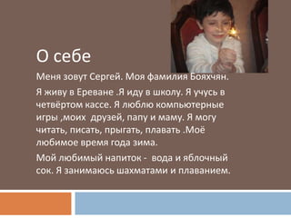 О себе
Меня зовут Сергей. Моя фамилия Бояхчян.
Я живу в Ереване .Я иду в школу. Я учусь в
четвёртом кассе. Я люблю компьютерные
игры ,моих друзей, папу и маму. Я могу
читать, писать, прыгать, плавать .Моё
любимое время года зима.
Мой любимый напиток - вода и яблочный
сок. Я занимаюсь шахматами и плаванием.
 