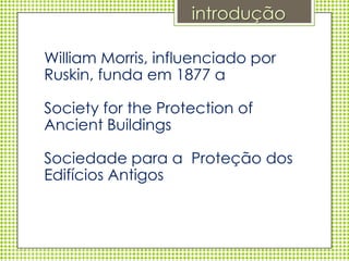 introdução

William Morris, influenciado por
Ruskin, funda em 1877 a

Society for the Protection of
Ancient Buildings

Sociedade para a Proteção dos
Edifícios Antigos
 