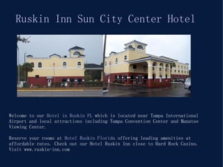 Welcome to our  Hotel in Ruskin FL  which is located near Tampa International Airport and local attractions including Tampa Convention Center and Manatee Viewing Center.  Reserve your rooms at  Hotel Ruskin Florida  offering leading amenities at affordable rates. Check out our Hotel Ruskin Inn close to Hard Rock Casino. Visit www.ruskin-inn.com Ruskin Inn Sun City Center Hotel 