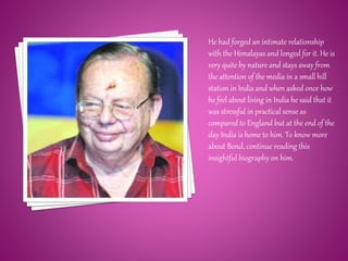 He had forged an intimate relationship
with the Himalayas and longed for it. He is
very quite by nature and stays away from
the attention of the media in a small hill
station in India and when asked once how
he feel about living in India he said that it
was stressful in practical sense as
compared to England but at the end of the
day India is home to him. To know more
about Bond, continue reading this
insightful biography on him.
 