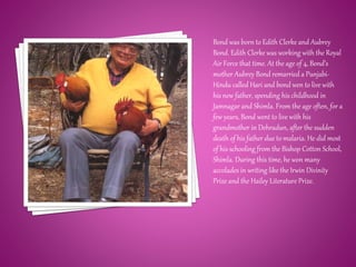 Bond was born to Edith Clerke and Aubrey
Bond. Edith Clerke was working with the Royal
Air Force that time. At the age of 4, Bond’s
mother Aubrey Bond remarried a Punjabi-
Hindu called Hari and bond wen to live with
his new father, spending his childhood in
Jamnagar and Shimla. From the age often, for a
few years, Bond went to live with his
grandmother in Dehradun, after the sudden
death of his father due to malaria. He did most
of his schooling from the Bishop Cotton School,
Shimla. During this time, he won many
accolades in writing like the Irwin Divinity
Prize and the Hailey Literature Prize.
 