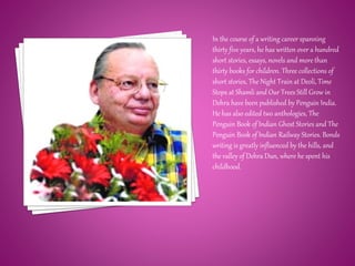 In the course of a writing career spanning
thirty five years, he has written over a hundred
short stories, essays, novels and more than
thirty books for children. Three collections of
short stories, The Night Train at Deoli, Time
Stops at Shamli and Our Trees Still Grow in
Dehra have been published by Penguin India.
He has also edited two anthologies, The
Penguin Book of Indian Ghost Stories and The
Penguin Book of Indian Railway Stories. Bonds
writing is greatly influenced by the hills, and
the valley of Dehra Dun, where he spent his
childhood.
 