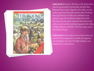 RuskinBond'sfirst novel, The Room on the Roof, written
when he was seventeen, won the John Llewellyn Rhys
Memorial Prize in 1957. Vagrants in the Valley was also
written in his teens and picks up from where The Room
leaves off. These two novellas were published in one
volume in 1993. His non-fiction writing, Rain in the
Mountains was also much acclaimed. Since then he has
written several novellas (including Vagrants in the Valley,
A Flight of Pigeons and Delhi Is Not Far), essays, poems
and children's books.
RuskinBond has also written over 500 short stories and
articles that have appeared in a number of magazines
and anthologies. His novel, The Flight of Pigeons was
adapted into a movie, Junoon.
 