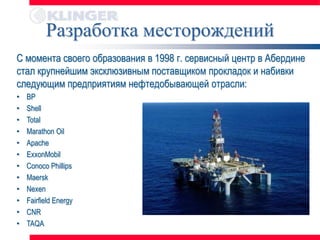 Разработка месторождений
С момента своего образования в 1998 г. сервисный центр в Абердине
стал крупнейшим эксклюзивным поставщиком прокладок и набивки
следующим предприятиям нефтедобывающей отрасли:
•   BP
•   Shell
•   Total
•   Marathon Oil
•   Apache
•   ExxonMobil
•   Conoco Phillips
•   Maersk
•   Nexen
•   Fairfield Energy
•   CNR
•   TAQA
 