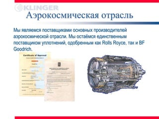 Аэрокосмическая отрасль
Мы являемся поставщиками основных производителей
аэрокосмической отрасли. Мы остаѐмся единственным
поставщиком уплотнений, одобренным как Rolls Royce, так и BF
Goodrich.
 