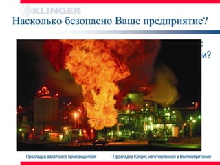 Насколько безопасно Ваше предприятие?

 • Ваши прокладки изготовлены в соответствии с
   общепринятыми промышленными стандартами?
 • Компетентное техническое сопровождение




  Прокладка азиатского производителя   Прокладка Klinger, изготовленная в Великобритании
 